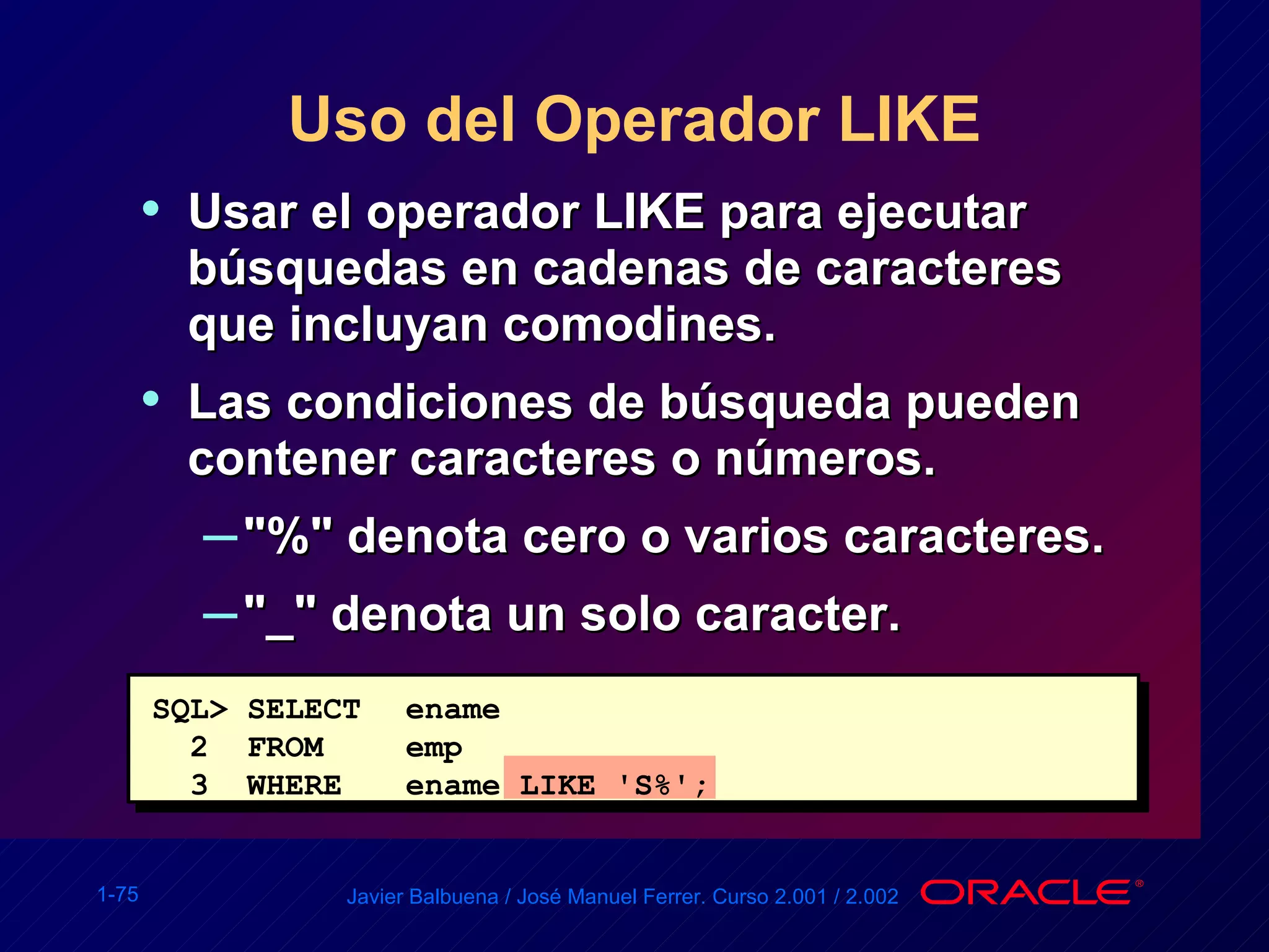 Uso del Operador LIKE Usar el operador LIKE para ejecutar búsquedas en cadenas de caracteres que incluyan comodines. Las condiciones de búsqueda pueden contener caracteres o números. "%" denota cero o varios caracteres. "_" denota un solo caracter. SQL> SELECT ename 2  FROM  emp 3  WHERE ename LIKE 'S%'; 