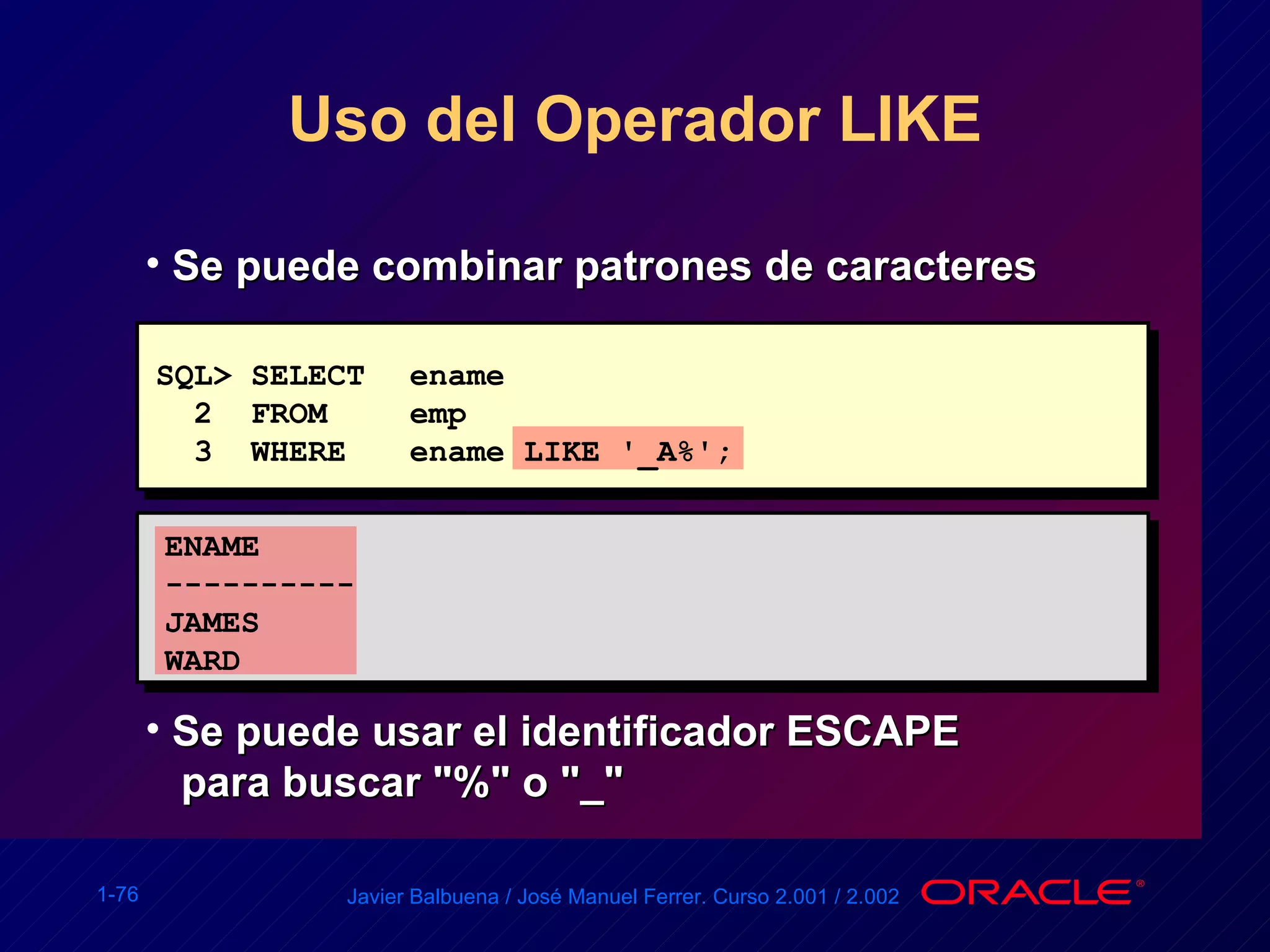 Uso del Operador LIKE SQL> SELECT ename 2  FROM emp 3  WHERE ename LIKE '_A%'; ENAME ----------  JAMES  WARD Se puede combinar patrones de caracteres Se puede usar el identificador ESCAPE  para buscar "%" o "_" 
