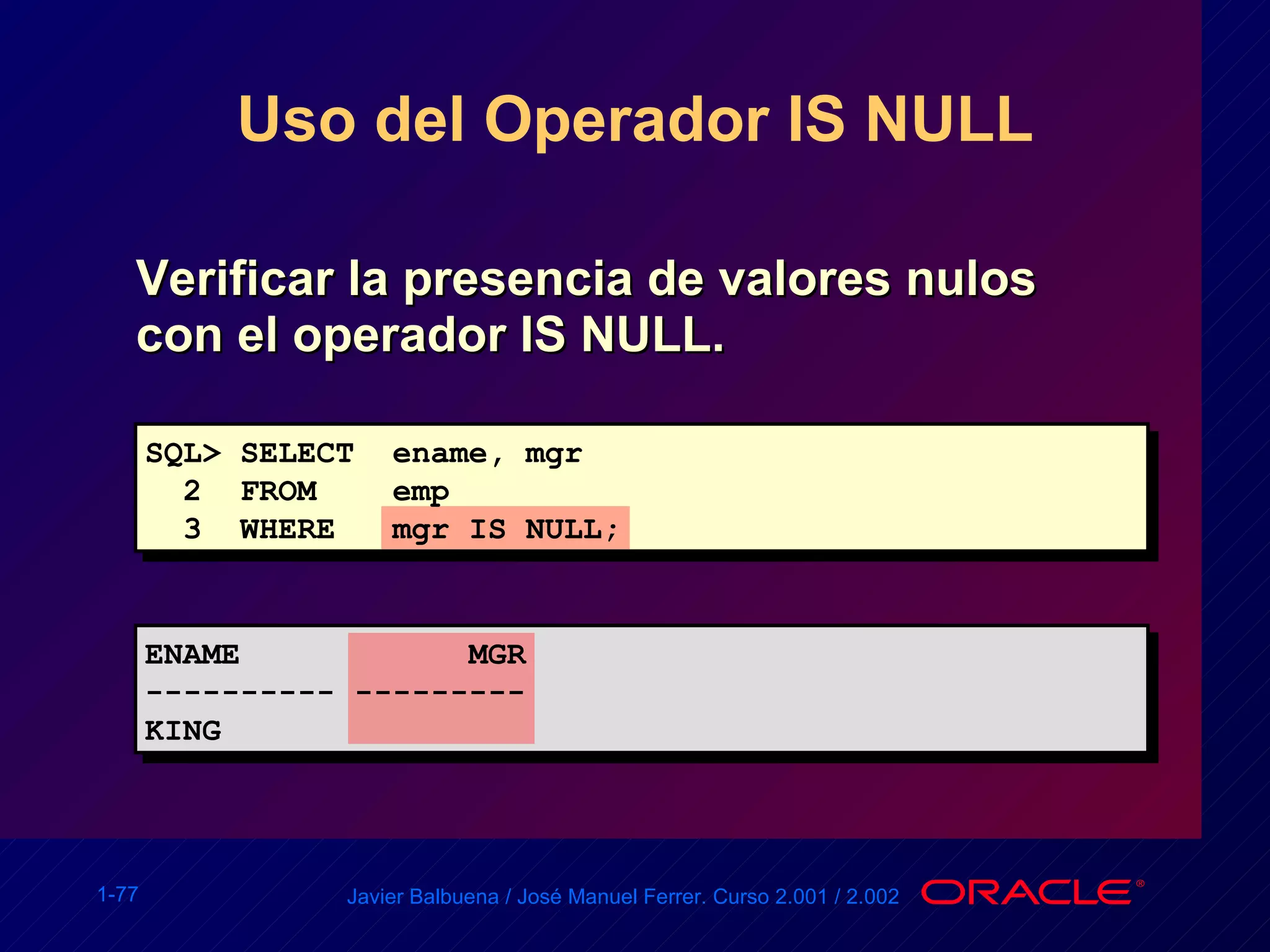 Uso del Operador IS NULL Verificar la presencia de valores nulos con el operador IS NULL. SQL> SELECT  ename, mgr 2  FROM  emp 3  WHERE  mgr IS NULL; ENAME  MGR ---------- --------- KING 