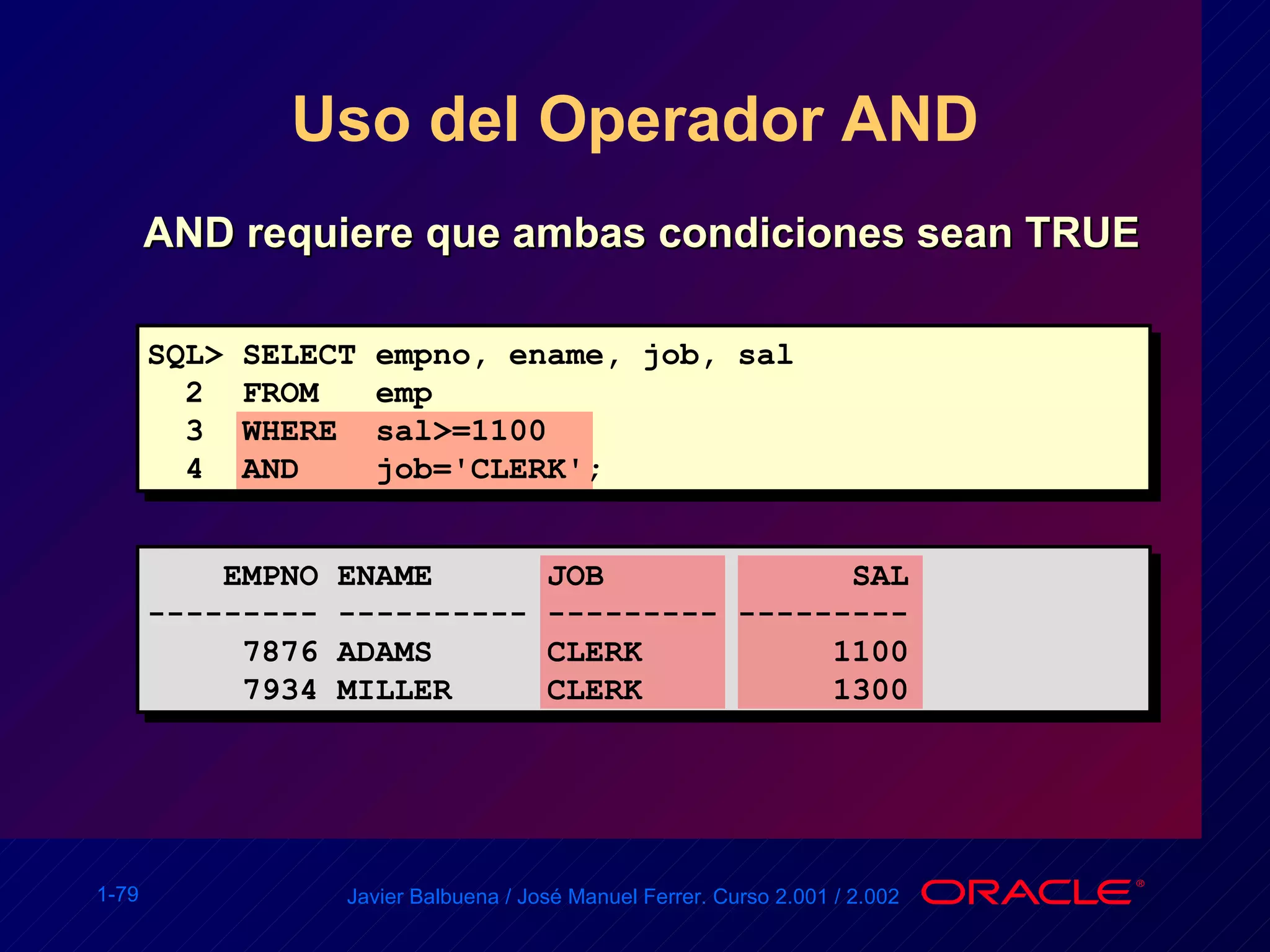 Uso del Operador AND AND requiere que ambas condiciones sean TRUE SQL> SELECT empno, ename, job, sal 2  FROM  emp 3  WHERE  sal>=1100 4  AND  job='CLERK'; EMPNO ENAME  JOB  SAL --------- ---------- --------- --------- 7876 ADAMS  CLERK  1100 7934 MILLER  CLERK  1300 