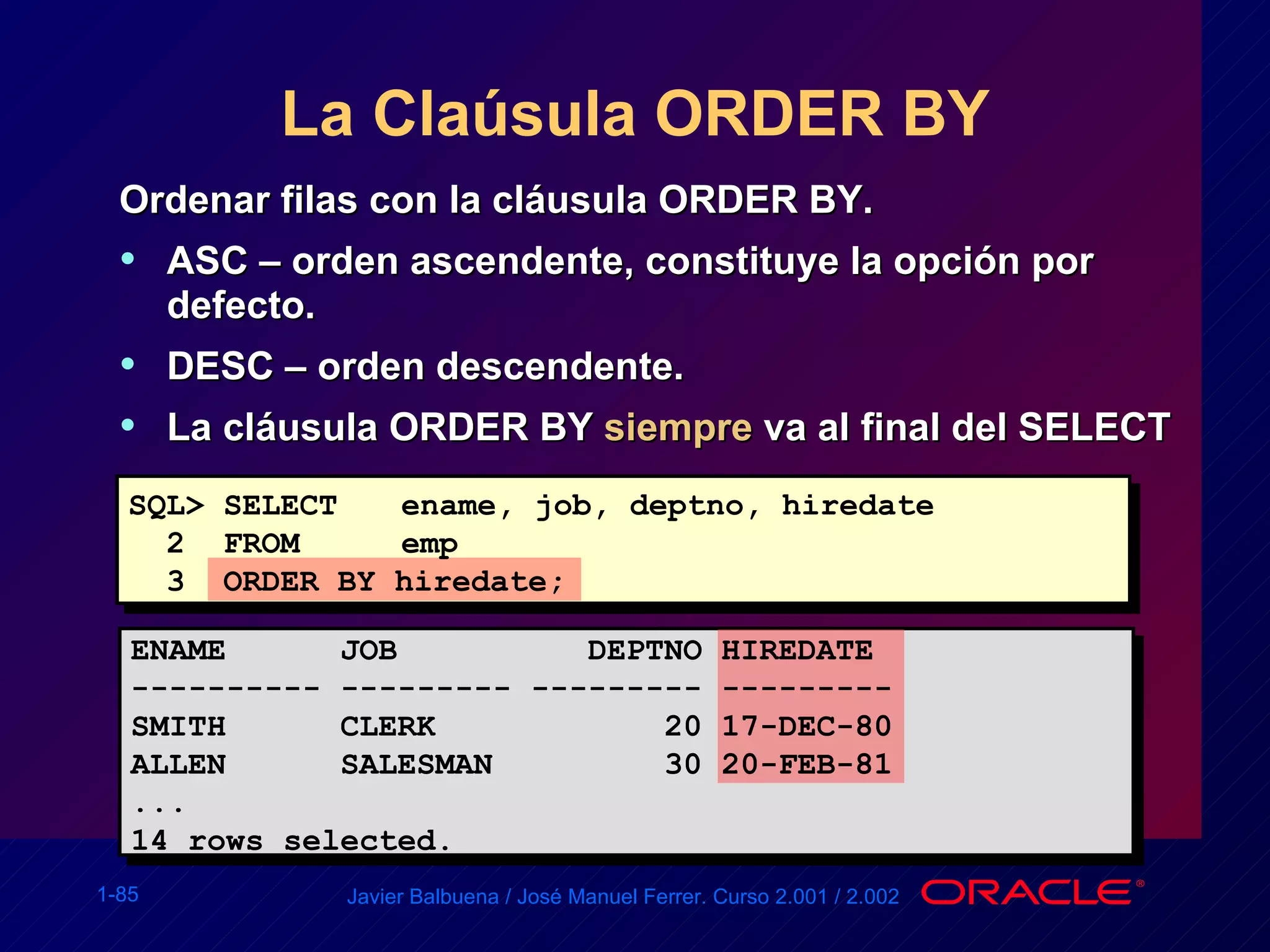 La Claúsula ORDER BY Ordenar filas con la cláusula ORDER BY. ASC – orden ascendente, constituye la opción por defecto. DESC – orden descendente. La cláusula ORDER BY  siempre  va al final del SELECT SQL> SELECT   ename, job, deptno, hiredate 2  FROM   emp 3  ORDER BY hiredate; ENAME  JOB  DEPTNO HIREDATE ---------- --------- --------- --------- SMITH  CLERK  20 17-DEC-80 ALLEN  SALESMAN  30 20-FEB-81 ... 14 rows selected. 