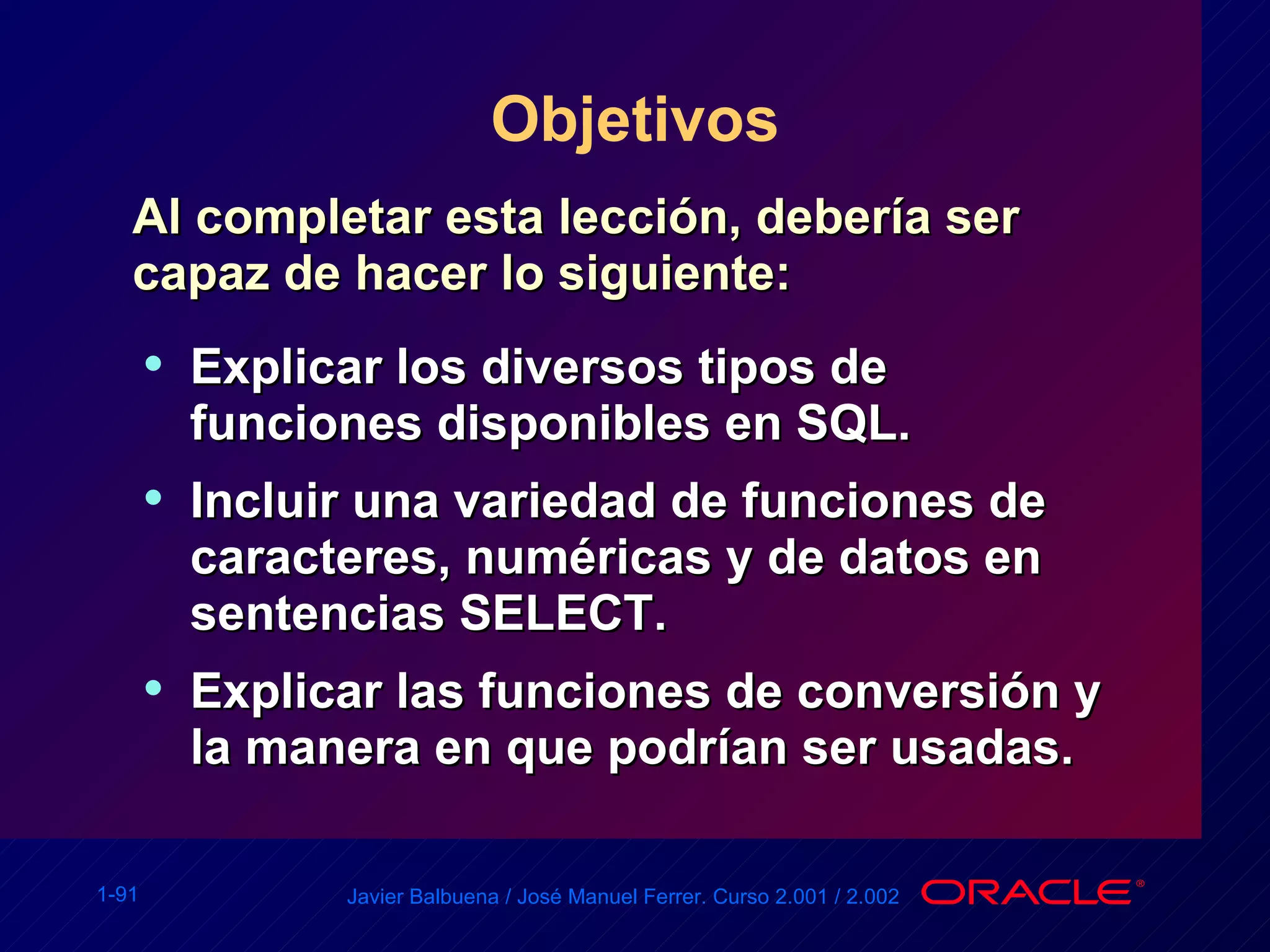 Objetivos Al completar esta lección, debería ser capaz de hacer lo siguiente: Explicar los diversos tipos de funciones disponibles en SQL. Incluir una variedad de funciones de caracteres, numéricas y de datos en sentencias SELECT. Explicar las funciones de conversión y la manera en que podrían ser usadas. 