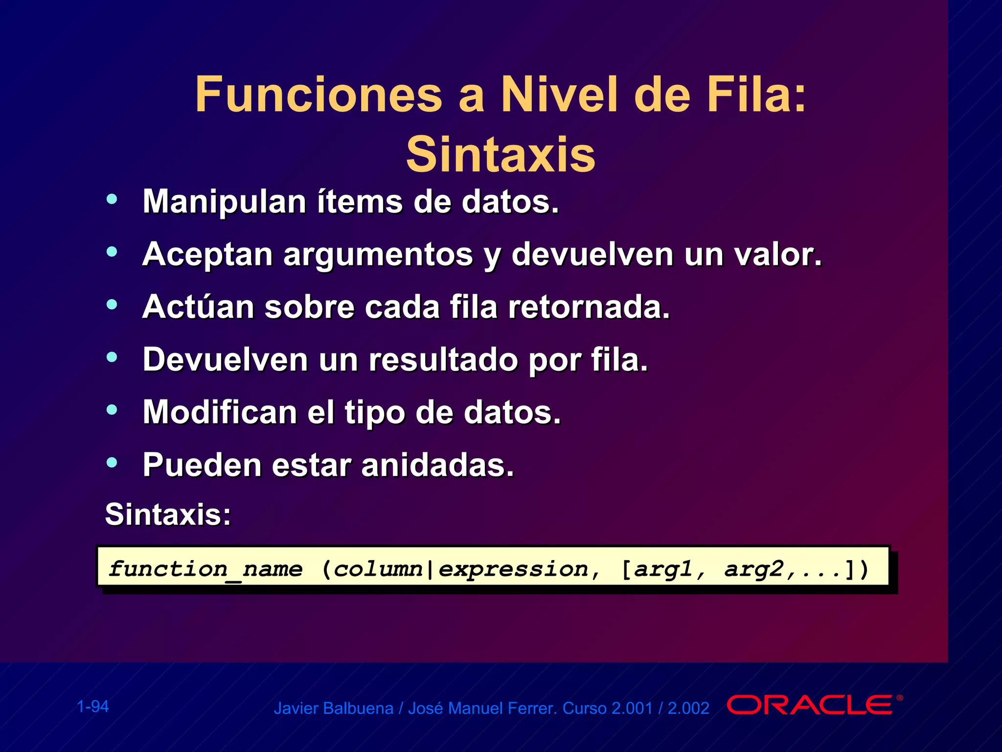 Funciones a Nivel de Fila: Sintaxis Manipulan ítems de datos. Aceptan argumentos y devuelven un valor. Actúan sobre cada fila retornada. Devuelven un resultado por fila. Modifican el tipo de datos. Pueden estar anidadas. Sintaxis: function_name  ( column | expression , [ arg1, arg2,... ]) 