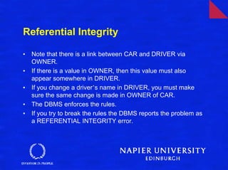 Referential Integrity

•   Note that there is a link between CAR and DRIVER via
    OWNER.
•   If there is a value in OWNER, then this value must also
    appear somewhere in DRIVER.
•   If you change a driver’s name in DRIVER, you must make
    sure the same change is made in OWNER of CAR.
•   The DBMS enforces the rules.
•   If you try to break the rules the DBMS reports the problem as
    a REFERENTIAL INTEGRITY error.
 