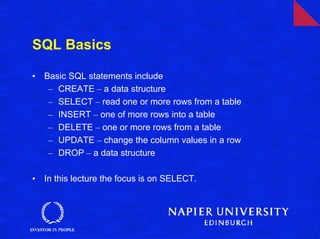 SQL Basics

•   Basic SQL statements include
     – CREATE – a data structure
     – SELECT – read one or more rows from a table
     – INSERT – one of more rows into a table
     – DELETE – one or more rows from a table
     – UPDATE – change the column values in a row
     – DROP – a data structure

•   In this lecture the focus is on SELECT.
 