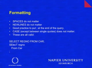 Formatting

•   SPACES do not matter
•   NEWLINES do not matter
•   Good practice to put ; at the end of the query.
•   CASE (except between single quotes) does not matter.
•   These are all valid:

SELECT REGNO FROM CAR;
SElecT regno
  From Car
;
 