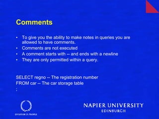 Comments

•   To give you the ability to make notes in queries you are
    allowed to have comments.
•   Comments are not executed
•   A comment starts with -- and ends with a newline
•   They are only permitted within a query.


SELECT regno -- The registration number
FROM car -- The car storage table
;
 