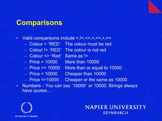 Comparisons

•   Valid comparisons include =,!=,<>,<,<=,>,>=
     – Colour = ‘RED’ The colour must be red
     – Colour != ‘RED’ The colour is not red
     – Colour <> ‘Red’ Same as !=
     – Price > 10000    More than 10000
     – Price >= 10000 More than or equal to 10000
     – Price < 10000    Cheaper than 10000
     – Price <=10000 Cheaper or the same as 10000
•   Numbers – You can say ‘10000’ or 10000. Strings always
    have quotes…
 