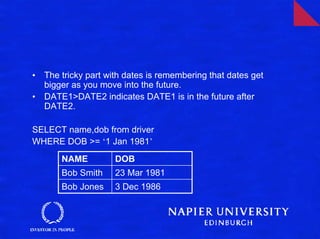 •   The tricky part with dates is remembering that dates get
    bigger as you move into the future.
•   DATE1>DATE2 indicates DATE1 is in the future after
    DATE2.

SELECT name,dob from driver
WHERE DOB >= ‘1 Jan 1981’
        NAME          DOB
        Bob Smith     23 Mar 1981
        Bob Jones     3 Dec 1986
 