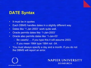 DATE Syntax

•   It must be in quotes
•   Each DBMS handles dates in a slightly different way
•   Dates like ‘1 Jan 2003’ work quite well.
•   Oracle permits dates like ‘1-Jan-2003’
•   Oracle also permits dates like ‘1-Jan-03’
      – Be caseful … if you type this it will assume 2003.
      – If you mean 1984 type 1984 not –04.
•   You must always specify a day and a month. If you do not
    the DBMS will report an error.
 