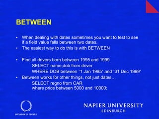 BETWEEN

•   When dealing with dates sometimes you want to test to see
    if a field value falls between two dates.
•   The easiest way to do this is with BETWEEN

•   Find all drivers born between 1995 and 1999
         SELECT name,dob from driver
         WHERE DOB between ‘1 Jan 1985’ and ’31 Dec 1999’
•   Between works for other things, not just dates…
         SELECT regno from CAR
         where price between 5000 and 10000;
 