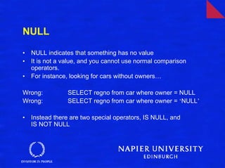 NULL

•   NULL indicates that something has no value
•   It is not a value, and you cannot use normal comparison
    operators.
•   For instance, looking for cars without owners…

Wrong:           SELECT regno from car where owner = NULL
Wrong:           SELECT regno from car where owner = ‘NULL’

•   Instead there are two special operators, IS NULL, and
    IS NOT NULL
 