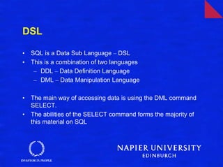 DSL

•   SQL is a Data Sub Language – DSL
•   This is a combination of two languages
     – DDL – Data Definition Language
     – DML – Data Manipulation Language

•   The main way of accessing data is using the DML command
    SELECT.
•   The abilities of the SELECT command forms the majority of
    this material on SQL
 