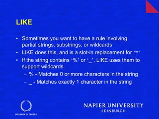 LIKE

• Sometimes you want to have a rule involving
  partial strings, substrings, or wildcards
• LIKE does this, and is a slot-in replacement for ‘=‘
• If the string contains ‘%’ or ‘_’, LIKE uses them to
  support wildcards.
   – % - Matches 0 or more characters in the string
   – _ - Matches exactly 1 character in the string
 