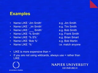 Examples

•   Name LIKE ‘Jim Smith’                 e.g. Jim Smith
•   Name LIKE ‘_im Smith’                 e.g. Tim Smith
•   Name LIKE ‘___ Smith’                 e.g. Bob Smith
•   Name LIKE ‘% Smith’                   e.g. Frank Smith
•   Name LIKE ‘% S%’                      e.g. Brian Smart
•   Name LIKE ‘Bob %’                     e.g. Bob Martin
•   Name LIKE ‘%’                         i.e. match anyone

•   LIKE is more expensive than =
•   If you are not using wildcards, always use = rather than
    LIKE.
 