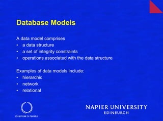 Database Models

A data model comprises
• a data structure
• a set of integrity constraints
• operations associated with the data structure

Examples of data models include:
• hierarchic
• network
• relational
 