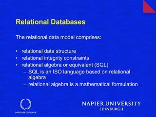 Relational Databases

The relational data model comprises:

• relational data structure
• relational integrity constraints
• relational algebra or equivalent (SQL)
   – SQL is an ISO language based on relational
     algebra
   – relational algebra is a mathematical formulation
 