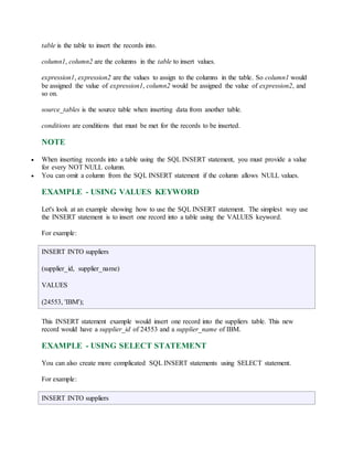 table is the table to insert the records into. 
column1, column2 are the columns in the table to insert values. 
expression1, expression2 are the values to assign to the columns in the table. So column1 would 
be assigned the value of expression1, column2 would be assigned the value of expression2, and 
so on. 
source_tables is the source table when inserting data from another table. 
conditions are conditions that must be met for the records to be inserted. 
NOTE 
 When inserting records into a table using the SQL INSERT statement, you must provide a value 
for every NOT NULL column. 
 You can omit a column from the SQL INSERT statement if the column allows NULL values. 
EXAMPLE - USING VALUES KEYWORD 
Let's look at an example showing how to use the SQL INSERT statement. The simplest way use 
the INSERT statement is to insert one record into a table using the VALUES keyword. 
For example: 
INSERT INTO suppliers 
(supplier_id, supplier_name) 
VALUES 
(24553, 'IBM'); 
This INSERT statement example would insert one record into the suppliers table. This new 
record would have a supplier_id of 24553 and a supplier_name of IBM. 
EXAMPLE - USING SELECT STATEMENT 
You can also create more complicated SQL INSERT statements using SELECT statement. 
For example: 
INSERT INTO suppliers 
 
