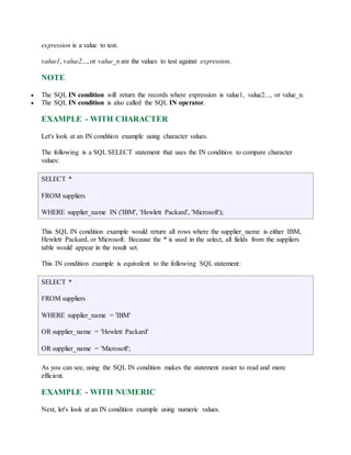 expression is a value to test. 
value1, value2..., or value_n are the values to test against expression. 
NOTE 
 The SQL IN condition will return the records where expression is value1, value2..., or value_n. 
 The SQL IN condition is also called the SQL IN operator. 
EXAMPLE - WITH CHARACTER 
Let's look at an IN condition example using character values. 
The following is a SQL SELECT statement that uses the IN condition to compare character 
values: 
SELECT * 
FROM suppliers 
WHERE supplier_name IN ('IBM', 'Hewlett Packard', 'Microsoft'); 
This SQL IN condition example would return all rows where the supplier_name is either IBM, 
Hewlett Packard, or Microsoft. Because the * is used in the select, all fields from the suppliers 
table would appear in the result set. 
This IN condition example is equivalent to the following SQL statement: 
SELECT * 
FROM suppliers 
WHERE supplier_name = 'IBM' 
OR supplier_name = 'Hewlett Packard' 
OR supplier_name = 'Microsoft'; 
As you can see, using the SQL IN condition makes the statement easier to read and more 
efficient. 
EXAMPLE - WITH NUMERIC 
Next, let's look at an IN condition example using numeric values. 
 
