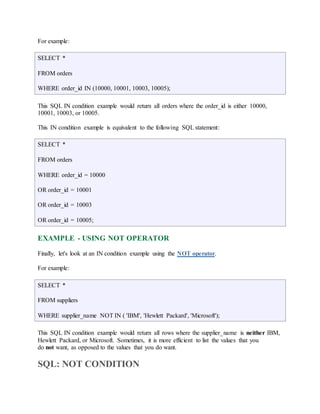 For example: 
SELECT * 
FROM orders 
WHERE order_id IN (10000, 10001, 10003, 10005); 
This SQL IN condition example would return all orders where the order_id is either 10000, 
10001, 10003, or 10005. 
This IN condition example is equivalent to the following SQL statement: 
SELECT * 
FROM orders 
WHERE order_id = 10000 
OR order_id = 10001 
OR order_id = 10003 
OR order_id = 10005; 
EXAMPLE - USING NOT OPERATOR 
Finally, let's look at an IN condition example using the NOT operator. 
For example: 
SELECT * 
FROM suppliers 
WHERE supplier_name NOT IN ( 'IBM', 'Hewlett Packard', 'Microsoft'); 
This SQL IN condition example would return all rows where the supplier_name is neither IBM, 
Hewlett Packard, or Microsoft. Sometimes, it is more efficient to list the values that you 
do not want, as opposed to the values that you do want. 
SQL: NOT CONDITION 
 