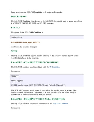 Learn how to use the SQL NOT condition with syntax and examples. 
DESCRIPTION 
The SQL NOT Condition (also known as the SQL NOT Operator) is used to negate a condition 
in a SELECT, INSERT, UPDATE, or DELETE statement. 
SYNTAX 
The syntax for the SQL NOT Condition is: 
NOT condition 
PARAMETERS OR ARGUMENTS 
condition is the condition to negate. 
NOTE 
 The SQL NOT condition requires that the opposite of the condition be must be met for the 
record to be included in the result set. 
EXAMPLE - COMBINE WITH IN CONDITION 
The SQL NOT condition can be combined with the IN Condition. 
For example: 
SELECT * 
FROM suppliers 
WHERE supplier_name NOT IN ( 'IBM', 'Hewlett Packard', 'Microsoft' ); 
This SQL NOT example would return all rows where the supplier_name is neither IBM, 
Hewlett Packard, or Microsoft. Sometimes, it is more efficient to list the values that you 
do not want, as opposed to the values that you do want. 
EXAMPLE - COMBINE WITH IS NULL CONDITION 
The SQL NOT condition can also be combined with the IS NULL Condition. 
For example, 
 