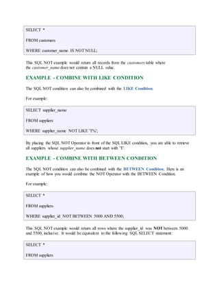 SELECT * 
FROM customers 
WHERE customer_name IS NOT NULL; 
This SQL NOT example would return all records from the customers table where 
the customer_name does not contain a NULL value. 
EXAMPLE - COMBINE WITH LIKE CONDITION 
The SQL NOT condition can also be combined with the LIKE Condition. 
For example: 
SELECT supplier_name 
FROM suppliers 
WHERE supplier_name NOT LIKE 'T%'; 
By placing the SQL NOT Operator in front of the SQL LIKE condition, you are able to retrieve 
all suppliers whose supplier_name does not start with 'T'. 
EXAMPLE - COMBINE WITH BETWEEN CONDITION 
The SQL NOT condition can also be combined with the BETWEEN Condition. Here is an 
example of how you would combine the NOT Operator with the BETWEEN Condition. 
For example: 
SELECT * 
FROM suppliers 
WHERE supplier_id NOT BETWEEN 5000 AND 5500; 
This SQL NOT example would return all rows where the supplier_id was NOT between 5000 
and 5500, inclusive. It would be equivalent to the following SQL SELECT statement: 
SELECT * 
FROM suppliers 
 