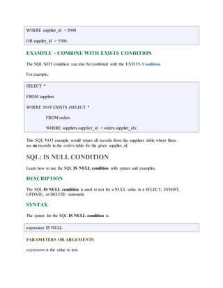 WHERE supplier_id < 5000 
OR supplier_id > 5500; 
EXAMPLE - COMBINE WITH EXISTS CONDITION 
The SQL NOT condition can also be combined with the EXISTS Condition. 
For example, 
SELECT * 
FROM suppliers 
WHERE NOT EXISTS (SELECT * 
FROM orders 
WHERE suppliers.supplier_id = orders.supplier_id); 
This SQL NOT example would return all records from the suppliers table where there 
are no records in the orders table for the given supplier_id. 
SQL: IS NULL CONDITION 
Learn how to use the SQL IS NULL condition with syntax and examples. 
DESCRIPTION 
The SQL IS NULL condition is used to test for a NULL value in a SELECT, INSERT, 
UPDATE, or DELETE statement. 
SYNTAX 
The syntax for the SQL IS NULL condition is: 
expression IS NULL 
PARAMETERS OR ARGUMENTS 
expression is the value to test. 
 