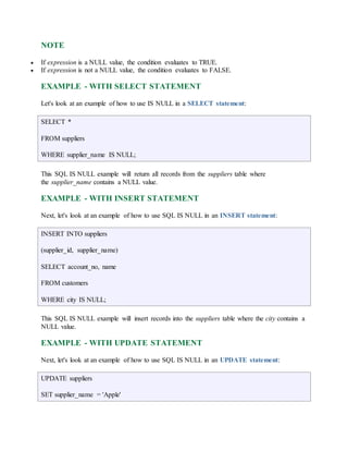 NOTE 
 If expression is a NULL value, the condition evaluates to TRUE. 
 If expression is not a NULL value, the condition evaluates to FALSE. 
EXAMPLE - WITH SELECT STATEMENT 
Let's look at an example of how to use IS NULL in a SELECT statement: 
SELECT * 
FROM suppliers 
WHERE supplier_name IS NULL; 
This SQL IS NULL example will return all records from the suppliers table where 
the supplier_name contains a NULL value. 
EXAMPLE - WITH INSERT STATEMENT 
Next, let's look at an example of how to use SQL IS NULL in an INSERT statement: 
INSERT INTO suppliers 
(supplier_id, supplier_name) 
SELECT account_no, name 
FROM customers 
WHERE city IS NULL; 
This SQL IS NULL example will insert records into the suppliers table where the city contains a 
NULL value. 
EXAMPLE - WITH UPDATE STATEMENT 
Next, let's look at an example of how to use SQL IS NULL in an UPDATE statement: 
UPDATE suppliers 
SET supplier_name = 'Apple' 
 
