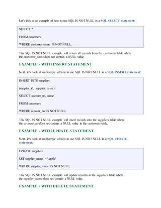 Let's look at an example of how to use SQL IS NOT NULL in a SQL SELECT statement: 
SELECT * 
FROM customers 
WHERE customer_name IS NOT NULL; 
This SQL IS NOT NULL example will return all records from the customers table where 
the customer_name does not contain a NULL value. 
EXAMPLE - WITH INSERT STATEMENT 
Next, let's look at an example of how to use SQL IS NOT NULL in a SQL INSERT statement: 
INSERT INTO suppliers 
(supplier_id, supplier_name) 
SELECT account_no, name 
FROM customers 
WHERE account_no IS NOT NULL; 
This SQL IS NOT NULL example will insert records into the suppliers table where 
the account_no does not contain a NULL value in the customers table. 
EXAMPLE - WITH UPDATE STATEMENT 
Next, let's look at an example of how to use SQL IS NOT NULL in a SQL UPDATE 
statement: 
UPDATE suppliers 
SET supplier_name = 'Apple' 
WHERE supplier_name IS NOT NULL; 
This SQL IS NOT NULL example will update records in the suppliers table where 
the supplier_name does not contain a NULL value. 
EXAMPLE - WITH DELETE STATEMENT 
 