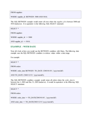 FROM suppliers 
WHERE supplier_id BETWEEN 5000 AND 5010; 
This SQL BETWEEN example would return all rows where the supplier_id is between 5000 and 
5010 (inclusive). It is equivalent to the following SQL SELECT statement: 
SELECT * 
FROM suppliers 
WHERE supplier_id >= 5000 
AND supplier_id <= 5010; 
EXAMPLE - WITH DATE 
Next, let's look at how you would use the BETWEEN condition with Dates. The following date 
example uses the SQL BETWEEN condition to retrieve values within a date range. 
For example: 
SELECT * 
FROM orders 
WHERE order_date BETWEEN TO_DATE ('2003/01/01', 'yyyy/mm/dd') 
AND TO_DATE ('2003/12/31', 'yyyy/mm/dd'); 
This SQL BETWEEN condition example would return all orders where the order_date is 
between Jan 1, 2003 and Dec 31, 2003 (inclusive). It would be equivalent to the following SQL 
SELECT statement: 
SELECT * 
FROM orders 
WHERE order_date >= TO_DATE('2003/01/01', 'yyyy/mm/dd') 
AND order_date <= TO_DATE('2003/12/31','yyyy/mm/dd'); 
 