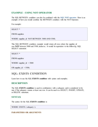 EXAMPLE - USING NOT OPERATOR 
The SQL BETWEEN condition can also be combined with the SQL NOT operator. Here is an 
example of how you would combine the BETWEEN condition with the NOT Operator. 
For example: 
SELECT * 
FROM suppliers 
WHERE supplier_id NOT BETWEEN 5000 AND 5500; 
This SQL BETWEEN condition example would return all rows where the supplier_id 
was NOT between 5000 and 5500, inclusive. It would be equivalent to the following SQL 
SELECT statement: 
SELECT * 
FROM suppliers 
WHERE supplier_id < 5000 
OR supplier_id > 5500; 
SQL: EXISTS CONDITION 
Learn how to use the SQL EXISTS condition with syntax and examples. 
DESCRIPTION 
The SQL EXISTS condition is used in combination with a subquery and is considered to be 
met, if the subquery returns at least one row. It can be used in a SELECT, INSERT, UPDATE, 
or DELETE statement. 
SYNTAX 
The syntax for the SQL EXISTS condition is: 
WHERE EXISTS ( subquery ); 
PARAMETERS OR ARGUMENTS 
 
