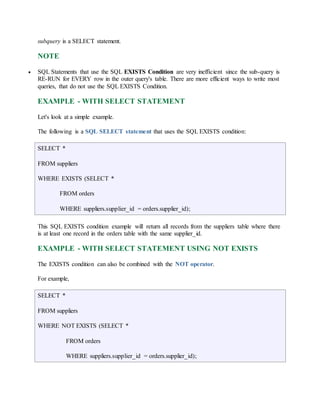 subquery is a SELECT statement. 
NOTE 
 SQL Statements that use the SQL EXISTS Condition are very inefficient since the sub-query is 
RE-RUN for EVERY row in the outer query's table. There are more efficient ways to write most 
queries, that do not use the SQL EXISTS Condition. 
EXAMPLE - WITH SELECT STATEMENT 
Let's look at a simple example. 
The following is a SQL SELECT statement that uses the SQL EXISTS condition: 
SELECT * 
FROM suppliers 
WHERE EXISTS (SELECT * 
FROM orders 
WHERE suppliers.supplier_id = orders.supplier_id); 
This SQL EXISTS condition example will return all records from the suppliers table where there 
is at least one record in the orders table with the same supplier_id. 
EXAMPLE - WITH SELECT STATEMENT USING NOT EXISTS 
The EXISTS condition can also be combined with the NOT operator. 
For example, 
SELECT * 
FROM suppliers 
WHERE NOT EXISTS (SELECT * 
FROM orders 
WHERE suppliers.supplier_id = orders.supplier_id); 
 