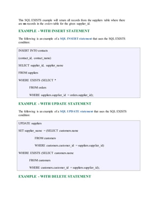 This SQL EXISTS example will return all records from the suppliers table where there 
are no records in the orders table for the given supplier_id. 
EXAMPLE - WITH INSERT STATEMENT 
The following is an example of a SQL INSERT statement that uses the SQL EXISTS 
condition: 
INSERT INTO contacts 
(contact_id, contact_name) 
SELECT supplier_id, supplier_name 
FROM suppliers 
WHERE EXISTS (SELECT * 
FROM orders 
WHERE suppliers.supplier_id = orders.supplier_id); 
EXAMPLE - WITH UPDATE STATEMENT 
The following is an example of a SQL UPDATE statement that uses the SQL EXISTS 
condition: 
UPDATE suppliers 
SET supplier_name = (SELECT customers.name 
FROM customers 
WHERE customers.customer_id = suppliers.supplier_id) 
WHERE EXISTS (SELECT customers.name 
FROM customers 
WHERE customers.customer_id = suppliers.supplier_id); 
EXAMPLE - WITH DELETE STATEMENT 
 