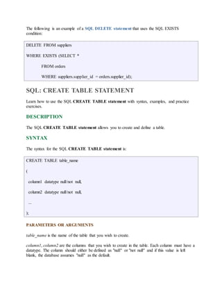 The following is an example of a SQL DELETE statement that uses the SQL EXISTS 
condition: 
DELETE FROM suppliers 
WHERE EXISTS (SELECT * 
FROM orders 
WHERE suppliers.supplier_id = orders.supplier_id); 
SQL: CREATE TABLE STATEMENT 
Learn how to use the SQL CREATE TABLE statement with syntax, examples, and practice 
exercises. 
DESCRIPTION 
The SQL CREATE TABLE statement allows you to create and define a table. 
SYNTAX 
The syntax for the SQL CREATE TABLE statement is: 
CREATE TABLE table_name 
( 
column1 datatype null/not null, 
column2 datatype null/not null, 
... 
); 
PARAMETERS OR ARGUMENTS 
table_name is the name of the table that you wish to create. 
column1, column2 are the columns that you wish to create in the table. Each column must have a 
datatype. The column should either be defined as "null" or "not null" and if this value is left 
blank, the database assumes "null" as the default. 
 