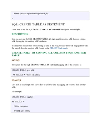 REFERENCES departments(department_id) 
); 
SQL: CREATE TABLE AS STATEMENT 
Learn how to use the SQL CREATE TABLE AS statement with syntax and examples. 
DESCRIPTION 
You can also use the SQL CREATE TABLE AS statement to create a table from an existing 
table by copying the existing table's columns. 
It is important to note that when creating a table in this way, the new table will be populated with 
the records from the existing table (based on the SELECT Statement). 
CREATE TABLE - BY COPYING ALL COLUMNS FROM ANOTHER 
TABLE 
SYNTAX 
The syntax for the SQL CREATE TABLE AS statement copying all of the columns is: 
CREATE TABLE new_table 
AS (SELECT * FROM old_table); 
EXAMPLE 
Let's look at an example that shows how to create a table by copying all columns from another 
table. 
For Example: 
CREATE TABLE suppliers 
AS (SELECT * 
FROM companies 
WHERE id > 1000); 
 