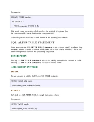 For example: 
CREATE TABLE suppliers 
AS (SELECT * 
FROM companies WHERE 1=2); 
This would create a new table called suppliers that included all columns from 
the companies table, but no data from the companies table. 
Acknowledgements: We'd like to thank Daniel W. for providing this solution! 
SQL: ALTER TABLE STATEMENT 
Learn how to use the SQL ALTER TABLE statement to add a column, modify a column, drop 
a column, rename a column or rename a table (with lots of clear, concise examples). We've also 
added some practice exercises that you can try for yourself. 
DESCRIPTION 
The SQL ALTER TABLE statement is used to add, modify, or drop/delete columns in a table. 
The SQL ALTER TABLE statement is also used to rename a table. 
ADD COLUMN IN TABLE 
SYNTAX 
To add a column in a table, the SQL ALTER TABLE syntax is: 
ALTER TABLE table_name 
ADD column_name column-definition; 
EXAMPLE 
Let's look at a SQL ALTER TABLE example that adds a column. 
For example: 
ALTER TABLE supplier 
ADD supplier_name varchar2(50); 
 