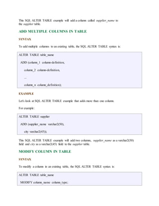This SQL ALTER TABLE example will add a column called supplier_name to 
the supplier table. 
ADD MULTIPLE COLUMNS IN TABLE 
SYNTAX 
To add multiple columns to an existing table, the SQL ALTER TABLE syntax is: 
ALTER TABLE table_name 
ADD (column_1 column-definition, 
column_2 column-definition, 
... 
column_n column_definition); 
EXAMPLE 
Let's look at SQL ALTER TABLE example that adds more than one column. 
For example: 
ALTER TABLE supplier 
ADD (supplier_name varchar2(50), 
city varchar2(45)); 
This SQL ALTER TABLE example will add two columns, supplier_name as a varchar2(50) 
field and city as a varchar2(45) field to the supplier table. 
MODIFY COLUMN IN TABLE 
SYNTAX 
To modify a column in an existing table, the SQL ALTER TABLE syntax is: 
ALTER TABLE table_name 
MODIFY column_name column_type; 
 