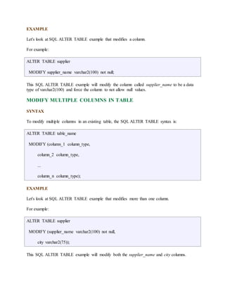 EXAMPLE 
Let's look at SQL ALTER TABLE example that modifies a column. 
For example: 
ALTER TABLE supplier 
MODIFY supplier_name varchar2(100) not null; 
This SQL ALTER TABLE example will modify the column called supplier_name to be a data 
type of varchar2(100) and force the column to not allow null values. 
MODIFY MULTIPLE COLUMNS IN TABLE 
SYNTAX 
To modify multiple columns in an existing table, the SQL ALTER TABLE syntax is: 
ALTER TABLE table_name 
MODIFY (column_1 column_type, 
column_2 column_type, 
... 
column_n column_type); 
EXAMPLE 
Let's look at SQL ALTER TABLE example that modifies more than one column. 
For example: 
ALTER TABLE supplier 
MODIFY (supplier_name varchar2(100) not null, 
city varchar2(75)); 
This SQL ALTER TABLE example will modify both the supplier_name and city columns. 
 