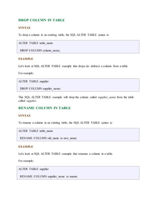 DROP COLUMN IN TABLE 
SYNTAX 
To drop a column in an existing table, the SQL ALTER TABLE syntax is: 
ALTER TABLE table_name 
DROP COLUMN column_name; 
EXAMPLE 
Let's look at SQL ALTER TABLE example that drops (ie: deletes) a column from a table. 
For example: 
ALTER TABLE supplier 
DROP COLUMN supplier_name; 
This SQL ALTER TABLE example will drop the column called supplier_name from the table 
called supplier. 
RENAME COLUMN IN TABLE 
SYNTAX 
To rename a column in an existing table, the SQL ALTER TABLE syntax is: 
ALTER TABLE table_name 
RENAME COLUMN old_name to new_name; 
EXAMPLE 
Let's look at SQL ALTER TABLE example that renames a column in a table. 
For example: 
ALTER TABLE supplier 
RENAME COLUMN supplier_name to sname; 
 