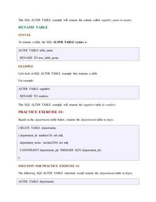 This SQL ALTER TABLE example will rename the column called supplier_name to sname. 
RENAME TABLE 
SYNTAX 
To rename a table, the SQL ALTER TABLE syntax is: 
ALTER TABLE table_name 
RENAME TO new_table_name; 
EXAMPLE 
Let's look at SQL ALTER TABLE example that renames a table. 
For example: 
ALTER TABLE suppliers 
RENAME TO vendors; 
This SQL ALTER TABLE example will rename the suppliers table to vendors. 
PRACTICE EXERCISE #1: 
Based on the departments table below, rename the departments table to depts. 
CREATE TABLE departments 
( department_id number(10) not null, 
department_name varchar2(50) not null, 
CONSTRAINT departments_pk PRIMARY KEY (department_id) 
); 
SOLUTION FOR PRACTICE EXERCISE #1: 
The following SQL ALTER TABLE statement would rename the departments table to depts: 
ALTER TABLE departments 
 