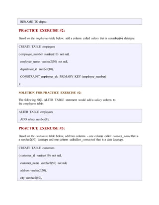 RENAME TO depts; 
PRACTICE EXERCISE #2: 
Based on the employees table below, add a column called salary that is a number(6) datatype. 
CREATE TABLE employees 
( employee_number number(10) not null, 
employee_name varchar2(50) not null, 
department_id number(10), 
CONSTRAINT employees_pk PRIMARY KEY (employee_number) 
); 
SOLUTION FOR PRACTICE EXERCISE #2: 
The following SQL ALTER TABLE statement would add a salary column to 
the employees table: 
ALTER TABLE employees 
ADD salary number(6); 
PRACTICE EXERCISE #3: 
Based on the customers table below, add two columns - one column called contact_name that is 
a varchar2(50) datatype and one column calledlast_contacted that is a date datatype. 
CREATE TABLE customers 
( customer_id number(10) not null, 
customer_name varchar2(50) not null, 
address varchar2(50), 
city varchar2(50), 
 