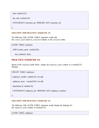 state varchar2(25), 
zip_code varchar2(10), 
CONSTRAINT customers_pk PRIMARY KEY (customer_id) 
); 
SOLUTION FOR PRACTICE EXERCISE #3: 
The following SQL ALTER TABLE statement would add 
the contact_name and last_contacted columns to the customers table: 
ALTER TABLE customers 
ADD (contact_name varchar2(50), 
last_contacted date); 
PRACTICE EXERCISE #4: 
Based on the employees table below, change the employee_name column to a varchar2(75) 
datatype. 
CREATE TABLE employees 
( employee_number number(10) not null, 
employee_name >varchar2(50) not null, 
department_id number(10), 
CONSTRAINT employees_pk PRIMARY KEY (employee_number) 
); 
SOLUTION FOR PRACTICE EXERCISE #4: 
The following SQL ALTER TABLE statement would change the datatype for 
the employee_name column to varchar2(75): 
ALTER TABLE employees 
 
