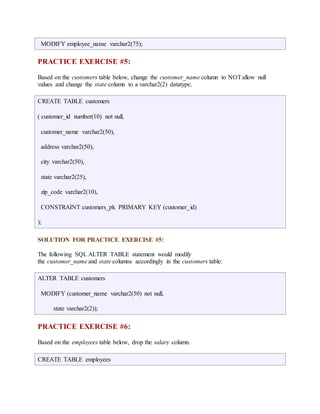 MODIFY employee_name varchar2(75); 
PRACTICE EXERCISE #5: 
Based on the customers table below, change the customer_name column to NOT allow null 
values and change the state column to a varchar2(2) datatype. 
CREATE TABLE customers 
( customer_id number(10) not null, 
customer_name varchar2(50), 
address varchar2(50), 
city varchar2(50), 
state varchar2(25), 
zip_code varchar2(10), 
CONSTRAINT customers_pk PRIMARY KEY (customer_id) 
); 
SOLUTION FOR PRACTICE EXERCISE #5: 
The following SQL ALTER TABLE statement would modify 
the customer_name and state columns accordingly in the customers table: 
ALTER TABLE customers 
MODIFY (customer_name varchar2(50) not null, 
state varchar2(2)); 
PRACTICE EXERCISE #6: 
Based on the employees table below, drop the salary column. 
CREATE TABLE employees 
 