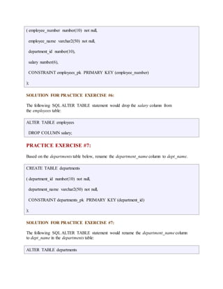 ( employee_number number(10) not null, 
employee_name varchar2(50) not null, 
department_id number(10), 
salary number(6), 
CONSTRAINT employees_pk PRIMARY KEY (employee_number) 
); 
SOLUTION FOR PRACTICE EXERCISE #6: 
The following SQL ALTER TABLE statement would drop the salary column from 
the employees table: 
ALTER TABLE employees 
DROP COLUMN salary; 
PRACTICE EXERCISE #7: 
Based on the departments table below, rename the department_name column to dept_name. 
CREATE TABLE departments 
( department_id number(10) not null, 
department_name varchar2(50) not null, 
CONSTRAINT departments_pk PRIMARY KEY (department_id) 
); 
SOLUTION FOR PRACTICE EXERCISE #7: 
The following SQL ALTER TABLE statement would rename the department_name column 
to dept_name in the departments table: 
ALTER TABLE departments 
 
