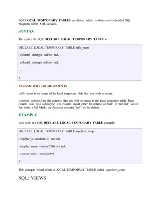SQL LOCAL TEMPORARY TABLES are distinct within modules and embedded SQL 
programs within SQL sessions. 
SYNTAX 
The syntax for SQL DECLARE LOCAL TEMPORARY TABLE is: 
DECLARE LOCAL TEMPORARY TABLE table_name 
( column1 datatype null/not null, 
column2 datatype null/not null, 
... 
); 
PARAMETERS OR ARGUMENTS 
table_name is the name of the local temporary table that you wish to create. 
column1, column2 are the columns that you wish to create in the local temporary table. Each 
column must have a datatype. The column should either be defined as "null" or "not null" and if 
this value is left blank, the database assumes "null" as the default. 
EXAMPLE 
Let's look at a SQL DECLARE LOCAL TEMPORARY TABLE example: 
DECLARE LOCAL TEMPORARY TABLE suppliers_temp 
( supplier_id number(10) not null, 
supplier_name varchar2(50) not null, 
contact_name varchar2(50) 
); 
This example would create a LOCAL TEMPORARY TABLE called suppliers_temp. 
SQL: VIEWS 
 