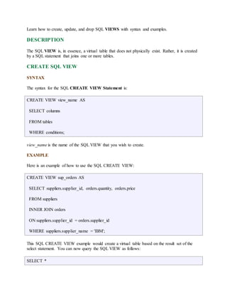 Learn how to create, update, and drop SQL VIEWS with syntax and examples. 
DESCRIPTION 
The SQL VIEW is, in essence, a virtual table that does not physically exist. Rather, it is created 
by a SQL statement that joins one or more tables. 
CREATE SQL VIEW 
SYNTAX 
The syntax for the SQL CREATE VIEW Statement is: 
CREATE VIEW view_name AS 
SELECT columns 
FROM tables 
WHERE conditions; 
view_name is the name of the SQL VIEW that you wish to create. 
EXAMPLE 
Here is an example of how to use the SQL CREATE VIEW: 
CREATE VIEW sup_orders AS 
SELECT suppliers.supplier_id, orders.quantity, orders.price 
FROM suppliers 
INNER JOIN orders 
ON suppliers.supplier_id = orders.supplier_id 
WHERE suppliers.supplier_name = 'IBM'; 
This SQL CREATE VIEW example would create a virtual table based on the result set of the 
select statement. You can now query the SQL VIEW as follows: 
SELECT * 
 