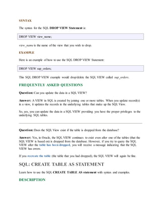 SYNTAX 
The syntax for the SQL DROP VIEW Statement is: 
DROP VIEW view_name; 
view_name is the name of the view that you wish to drop. 
EXAMPLE 
Here is an example of how to use the SQL DROP VIEW Statement: 
DROP VIEW sup_orders; 
This SQL DROP VIEW example would drop/delete the SQL VIEW called sup_orders. 
FREQUENTLY ASKED QUESTIONS 
Question: Can you update the data in a SQL VIEW? 
Answer: A VIEW in SQL is created by joining one or more tables. When you update record(s) 
in a view, it updates the records in the underlying tables that make up the SQL View. 
So, yes, you can update the data in a SQL VIEW providing you have the proper privileges to the 
underlying SQL tables. 
Question: Does the SQL View exist if the table is dropped from the database? 
Answer: Yes, in Oracle, the SQL VIEW continues to exist even after one of the tables (that the 
SQL VIEW is based on) is dropped from the database. However, if you try to query the SQL 
VIEW after the table has been dropped, you will receive a message indicating that the SQL 
VIEW has errors. 
If you recreate the table (the table that you had dropped), the SQL VIEW will again be fine. 
SQL: CREATE TABLE AS STATEMENT 
Learn how to use the SQL CREATE TABLE AS statement with syntax and examples. 
DESCRIPTION 
 