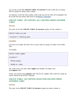 You can also use the SQL CREATE TABLE AS statement to create a table from an existing 
table by copying the existing table's columns. 
It is important to note that when creating a table in this way, the new table will be populated with 
the records from the existing table (based on theSELECT Statement). 
CREATE TABLE - BY COPYING ALL COLUMNS FROM ANOTHER 
TABLE 
SYNTAX 
The syntax for the SQL CREATE TABLE AS statement copying all of the columns is: 
CREATE TABLE new_table 
AS (SELECT * FROM old_table); 
EXAMPLE 
Let's look at an example that shows how to create a table by copying all columns from another 
table. 
For Example: 
CREATE TABLE suppliers 
AS (SELECT * 
FROM companies 
WHERE id > 1000); 
This would create a new table called suppliers that included all columns from 
the companies table. 
If there were records in the companies table, then the new suppliers table would also contain the 
records selected by the SELECT statement. 
CREATE TABLE - BY COPYING SELECTED COLUMNS FROM 
ANOTHER TABLE 
SYNTAX 
The syntax for the CREATE TABLE AS statement copying the selected columns is: 
 