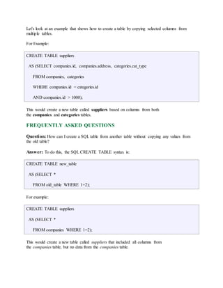 Let's look at an example that shows how to create a table by copying selected columns from 
multiple tables. 
For Example: 
CREATE TABLE suppliers 
AS (SELECT companies.id, companies.address, categories.cat_type 
FROM companies, categories 
WHERE companies.id = categories.id 
AND companies.id > 1000); 
This would create a new table called suppliers based on columns from both 
the companies and categories tables. 
FREQUENTLY ASKED QUESTIONS 
Question: How can I create a SQL table from another table without copying any values from 
the old table? 
Answer: To do this, the SQL CREATE TABLE syntax is: 
CREATE TABLE new_table 
AS (SELECT * 
FROM old_table WHERE 1=2); 
For example: 
CREATE TABLE suppliers 
AS (SELECT * 
FROM companies WHERE 1=2); 
This would create a new table called suppliers that included all columns from 
the companies table, but no data from the companies table. 
 