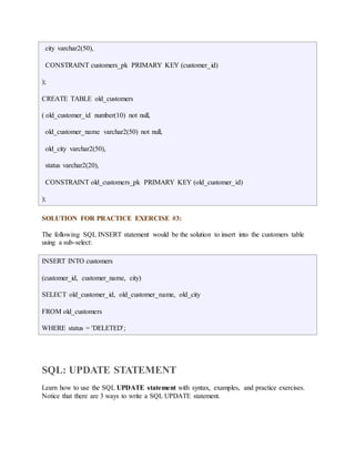 city varchar2(50), 
CONSTRAINT customers_pk PRIMARY KEY (customer_id) 
); 
CREATE TABLE old_customers 
( old_customer_id number(10) not null, 
old_customer_name varchar2(50) not null, 
old_city varchar2(50), 
status varchar2(20), 
CONSTRAINT old_customers_pk PRIMARY KEY (old_customer_id) 
); 
SOLUTION FOR PRACTICE EXERCISE #3: 
The following SQL INSERT statement would be the solution to insert into the customers table 
using a sub-select: 
INSERT INTO customers 
(customer_id, customer_name, city) 
SELECT old_customer_id, old_customer_name, old_city 
FROM old_customers 
WHERE status = 'DELETED'; 
SQL: UPDATE STATEMENT 
Learn how to use the SQL UPDATE statement with syntax, examples, and practice exercises. 
Notice that there are 3 ways to write a SQL UPDATE statement. 
 